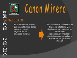 CONCEPTO: Esta compuesto por el 50% del Impuesto a la Renta y su distribución, se realiza en las localidades regionales,provinciales y distritales donde se realiza la explotación del yacimiento mineral. Canon Minero Es la distribución efectiva que hace el Estado de los ingresos y rentas pagados por las empresas mineras. REALIDAD  NACIONAL 