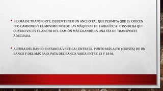 • BERMA DE TRANSPORTE: DEBEN TENER UN ANCHO TAL QUE PERMITA QUE SE CRUCEN 
DOS CAMIONES Y EL MOVIMIENTO DE LAS MÁQUINAS DE CARGUÍO; SE CONSIDERA QUE 
CUATRO VECES EL ANCHO DEL CAMIÓN MÁS GRANDE, ES UNA VÍA DE TRANSPORTE 
ADECUADA. 
• ALTURA DEL BANCO; DISTANCIA VERTICAL ENTRE EL PUNTO MÁS ALTO (CRESTA) DE UN 
BANCO Y DEL MÁS BAJO, PATA DEL BANCO, VARÍA ENTRE 13 Y 18 M. 
 