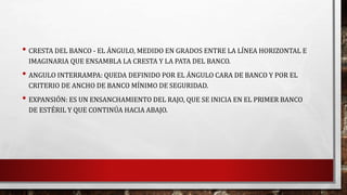 • CRESTA DEL BANCO - EL ÁNGULO, MEDIDO EN GRADOS ENTRE LA LÍNEA HORIZONTAL E 
IMAGINARIA QUE ENSAMBLA LA CRESTA Y LA PATA DEL BANCO. 
• ANGULO INTERRAMPA: QUEDA DEFINIDO POR EL ÁNGULO CARA DE BANCO Y POR EL 
CRITERIO DE ANCHO DE BANCO MÍNIMO DE SEGURIDAD. 
• EXPANSIÓN: ES UN ENSANCHAMIENTO DEL RAJO, QUE SE INICIA EN EL PRIMER BANCO 
DE ESTÉRIL Y QUE CONTINÚA HACIA ABAJO. 
 