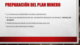 PREPARACIÓN DEL PLAN MINERO 
• LA TECNOLOGÍA DESEMPEÑA UN PAPEL IMPORTANTE. 
• SE CREA UNA REPRESENTACIÓN DEL YACIMIENTO MEDIANTE UN MODELO, “MODELO DE 
BLOQUES”. 
• PERMITEN SELECCIONAR LOS SECTORES DE MAS ALTA LEY. 
• QUE SEA LO MAS RENTABLE POSIBLE. 
 