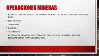 OPERACIONES MINERAS 
• LA EXTRACCIÓN DEL MATERIAL SE REALIZA SIGUIENDO UNA SECUENCIA DE LAS SIGUIENTES 
FASES: 
• PERFORACIÓN 
• TRONADURA. 
• CARGUÍO. 
• TRANSPORTE. 
• EL PRODUCTO PRINCIPAL DE ESTE PROCESO ES LA ENTREGA DE MINERAL PARA SER 
PROCESADO EN LA PLANTA DE BENEFICIO. 
 
