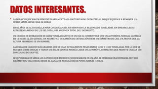 DATOS INTERESANTES. 
• LA MINA CHUQUICAMATA REMUEVE DIARIAMENTE 600.000 TONELADAS DE MATERIAL, LO QUE EQUIVALE A REMOVER 1 ½ 
CERRO SANTA LUCÍA CADA 24 HORAS. 
EN 85 AÑOS DE ACTIVIDAD, LA MINA CHUQUICAMATA HA REMOVIDO 1,6 BILLONES DE TONELADAS. SIN EMBARGO, ESTO 
REPRESENTA MENOS DE 1/3 DEL TOTAL DEL VOLUMEN TOTAL DEL YACIMIENTO. 
UN CAMIÓN DE EXTRACCIÓN DE GRAN TONELAJE GASTA EN UN DÍA EL COMBUSTIBLE QUE UN AUTOMÓVIL NORMAL GASTARÍA 
EN 15 MESES (2.250 LITROS). UN NEUMÁTICO DE CAMIÓN DE EXTRACCIÓNTIENE UN DIÁMETRO DE CASI 2 M, MAYOR QUE LA 
ALTURA PROMEDIO DE UN HOMBRE. 
LAS PALAS DE CARGUÍO MÁS GRANDES QUE SE USAN ACTUALMENTE PESAN ENTRE 1.200 Y 1.300 TONELADAS, POR LO QUE SE 
MUEVEN SOBRE ORUGAS Y TIENEN UN BALDE (DONDE PODRÍA CABER UN AUTOMÓVIL COMPLETO) QUE PERMITE CARGAR 100 
TONELADAS DE UNA VEZ. 
SI SE PUSIERAN EN LÍNEA LOS CÁTODOS QUE PRODUCE CHUQUICAMATA EN UN AÑO, SE CUBRIRÍA UNA DISTANCIA DE 7.000 
KILÓMETROS, VALE DECIR, DESDE EL CANAL DE PANAMÁ HASTA PUNTA ARENAS (CHILE). 
 