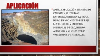 APLICACIÓN 
• AMPLIA APLICACIÓN EN MINAS DE 
CARBÓN, Y SE UTILIZAN 
EXTENSIVAMENTE EN LA "ROCA 
DURA" EN YACIMIENTOS DE BAJA 
LEY DE COBRE Y EN OTROS 
MINERALES DE ORO, HIERRO, 
ALUMINIO, Y MUCHOS OTRAS 
VARIEDADES DE MINERALES. 
 