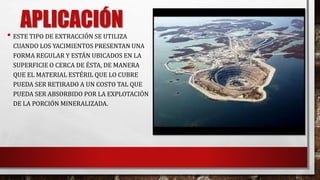 APLICACIÓN 
• ESTE TIPO DE EXTRACCIÓN SE UTILIZA 
CUANDO LOS YACIMIENTOS PRESENTAN UNA 
FORMA REGULAR Y ESTÁN UBICADOS EN LA 
SUPERFICIE O CERCA DE ÉSTA, DE MANERA 
QUE EL MATERIAL ESTÉRIL QUE LO CUBRE 
PUEDA SER RETIRADO A UN COSTO TAL QUE 
PUEDA SER ABSORBIDO POR LA EXPLOTACIÓN 
DE LA PORCIÓN MINERALIZADA. 
 
