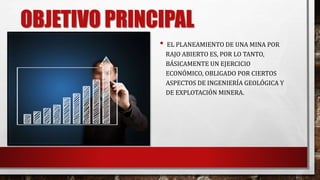OBJETIVO PRINCIPAL 
• EL PLANEAMIENTO DE UNA MINA POR 
RAJO ABIERTO ES, POR LO TANTO, 
BÁSICAMENTE UN EJERCICIO 
ECONÓMICO, OBLIGADO POR CIERTOS 
ASPECTOS DE INGENIERÍA GEOLÓGICA Y 
DE EXPLOTACIÓN MINERA. 
 