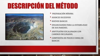 DESCRIPCIÓN DEL MÉTODO 
• PREPARACIÓN MÍNIMA 
• AVANCES SUCESIVOS 
• NUEVOS BANCOS 
• ENSANCHANDO PARA LA ESTABILIDAD 
DE SUS PAREDES. 
• ANFITEATRO ESCALONADO CON 
CAMINOS INCLINADOS. 
• COMPUESTA DE POCOS O SERIA DE 
BANCOS 
 