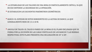 • LA ESTABILIDAD DE LOS TALUDES DE UNA MINA ES PARTICULARMENTE CRÍTICA, YA QUE 
DE ESO DEPENDE LA SEGURIDAD DE LA OPERACIÓN. 
• SE ESTABLECEN LOS SIGUIENTES PARÁMETROS GEOMÉTRICOS: 
• BANCO: EL ESPESOR DE ESTOS HORIZONTES ES LA ALTURA DE BANCO, LA QUE 
GENERALMENTE MIDE DE 13 A 18 M. 
• ANGULO DE TALUD: EL TALUD O PARED DE LA MINA ES EL PLANO INCLINADO QUE SE 
FORMA POR LA SUCESIÓN DE LAS CARAS VERTICALES DE LOS BANCOS Y LAS BERMAS 
RESPECTIVAS. ESTE PLANO PRESENTA UNA INCLINACIÓN DE 45° A 58°. 
 