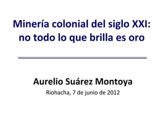 Minería colonial del siglo XXI:
 no todo lo que brilla es oro


    Aurelio Suárez Montoya
       Riohacha, 7 de junio de 2012
 