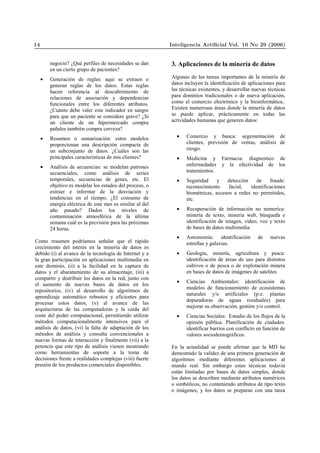 negocio? ¿Qué perfiles de necesidades se dan
en un cierto grupo de pacientes?
• Generación de reglas: aquí se extraen o
generan reglas de los datos. Estas reglas
hacen referencia al descubrimiento de
relaciones de asociación y dependencias
funcionales entre los diferentes atributos.
¿Cuánto debe valer este indicador en sangre
para que un paciente se considere grave? ¿Si
un cliente de un hipermercado compra
pañales también compra cerveza?
• Resumen o sumarización: estos modelos
proporcionan una descripción compacta de
un subconjunto de datos. ¿Cuáles son las
principales características de mis clientes?
• Análisis de secuencias: se modelan patrones
secuenciales, como análisis de series
temporales, secuencias de genes, etc. El
objetivo es modelar los estados del proceso, o
extraer e informar de la desviación y
tendencias en el tiempo. ¿El consumo de
energía eléctrica de este mes es similar al del
año pasado? Dados los niveles de
contaminación atmosférica de la última
semana cuál es la previsión para las próximas
24 horas.
Como resumen podríamos señalar que el rápido
crecimiento del interés en la minería de datos es
debido (i) al avance de la tecnología de Internet y a
la gran participación en aplicaciones multimedia en
este dominio, (ii) a la facilidad en la captura de
datos y el abaratamiento de su almacenaje, (iii) a
compartir y distribuir los datos en la red, junto con
el aumento de nuevas bases de datos en los
repositorios, (iv) al desarrollo de algoritmos de
aprendizaje automático robustos y eficientes para
procesar estos datos, (v) al avance de las
arquitecturas de las computadoras y la caída del
coste del poder computacional, permitiendo utilizar
métodos computacionalmente intensivos para el
análisis de datos, (vi) la falta de adaptación de los
métodos de análisis y consulta convencionales a
nuevas formas de interacción y finalmente (vii) a la
potencia que este tipo de análisis vienen mostrando
como herramientas de soporte a la toma de
decisiones frente a realidades complejas (viii) fuerte
presión de los productos comerciales disponibles.
3. Aplicaciones de la minería de datos
Algunas de las tareas importantes de la minería de
datos incluyen la identificación de aplicaciones para
las técnicas existentes, y desarrollar nuevas técnicas
para dominios tradicionales o de nueva aplicación,
como el comercio electrónico y la bioinformática..
Existen numerosas áreas donde la minería de datos
se puede aplicar, prácticamente en todas las
actividades humanas que generen datos:
• Comercio y banca: segementación de
clientes, previsión de ventas, análisis de
riesgo.
• Medicina y Farmacia: diagnostico de
enfermedades y la efectividad de los
tratamientos.
• Seguridad y detección de fraude:
reconocimiento facial, identificaciones
biométricas, accesos a redes no permitidos,
etc.
• Recuperación de información no numeríca:
minería de texto, minería web, búsqueda e
identificación de imagen, video, voz y texto
de bases de datos multimedia.
• Astronomía: identificación de nuevas
estrellas y galaxias.
• Geología, minería, agricultura y pesca:
identificación de áreas de uso para distintos
cultivos o de pesca o de explotación minera
en bases de datos de imágenes de satelites
• Ciencias Ambientales: identificación de
modelos de funcionamiento de ecosistemas
naturales y/o artificiales (p.e. plantas
depuradoras de aguas residuales) para
mejorar su observación, gestión y/o control.
• Ciencias Sociales: Estudio de los flujos de la
opinión pública. Planificación de ciudades:
identificar barrios con conflicto en función de
valores sociodemográficos.
En la actualidad se puede afirmar que la MD ha
demostrado la validez de una primera generación de
algoritmos mediante diferentes aplicaciones al
mundo real. Sin embargo estas técnicas todavía
están limitadas por bases de datos simples, donde
los datos se describen mediante atributos numéricos
o simbólicos, no conteniendo atributos de tipo texto
o imágenes, y los datos se preparan con una tarea
14 Inteligencia Artiﬁcial Vol. 10 No 29 (2006)
 