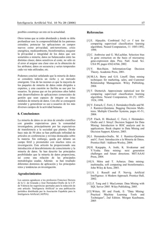 posibles constituye un reto en la actualidad.
Otros temas que se están abordando y donde se debe
profundizar son: la comprensibilidad de los patrones
extraídos; potenciar las aplicaciones en campos
nuevos como privacidad, anti-terrorismo, crisis
energética, medioambiente, bioinformática; asegurar
la privacidad e integridad de los datos que son
sometidos a minería; datos no balanceados entre las
distintas clases; datos sensitivos al coste, no sólo en
el error al asignar una clase sino en la obtención de
los atributos; datos en secuencia y series temporales
cada vez más utilizadas; etc.
Podemos concluir señalando que la minería de datos
se considera todavía un nicho y un mercado
emergente. Una de las razones es que la mayoría de
los paquetes de minería de datos están dirigidos a
expertos, y esta cuestión no facilita su uso por los
usuarios. Se piensa que en los próximos años habrá
más desarrolladores de aplicaciones comerciales de
gestión que sean capaces de integrar en éstas
módulos de minería de datos. Con ello se conseguirá
extender y generalizar su uso a usuarios de los más
diversos campos de la actividad humana.
6. Conclusiones
La minería de datos es un área de estudio científico
con grandes expectativas para la comunidad
investigadora, principalmente por las expectativas
de transferencia a la sociedad que plantea. Desde
hace más de 50 años se han publicado infinidad de
artículos en conferencias y revistas destacadas sobre
la materia. Sin embargo, queda por delante un
campo fértil y prometedor con muchos retos en
investigación. Este artículo ha proporcionado una
introducción al descubrimiento de conocimiento y la
minería de datos. Se han descrito las principales
posibilidades que la minería de datos proporciona,
así como una relación de las principales
metodologías usadas. Además se han resaltado
diferentes dominios de aplicación y los principales
retos y tendencias en investigación.
Agradecimientos
Los autores agradecen a los profesores Francisco Herrera
de la U. de Granada y José Hernández-Orallo de la U.P.
de Valencia las sugerencias aportadas para la redacción de
este artículo. 'Inteligencia Artificial' es una publicación
periódica distribuida por la Asociación Española para la
Inteligencia Artificial (AEPIA).
Referencias
[1] E. Alpaydin. Combined 5x2 cv f test for
comparing supervised classification learning
algorithms. Neural Computation, 11: 1885-1892,
1999.
[2] C. Ambroise and G. McLachlan. Selection bias
in gene extraction on the basis of microarray
gene-expression data. Proc. Natl. Acad. Sci.
USA 99, pages 6562-6566, 2002.
[3] Y. Ben-Haim. Information-Gap Decision
Theory. Academic Press, 2001.
[4] M.J.A. Berry and G.S. Linoff. Data mining
techniques for marketing, sales, and Customer
Relationship Management. Wiley Publishing,
2004.
[5] T. Dietterich. Approximate statistical test for
comparing supervised classification learning
algorithms. Neural Computation, 10 (7): 1895-
1924, 1998.
[6] V. Estruch, C. Ferri, J. Hernández-Orallo and M.
J. Ramírez-Quintana. Bagging Decision Multi-
trees. Multiple Classifier Systems, pages 41-51,
2004.
[7] P. Flach, H. Blockeel, C. Ferri, J. Hernández-
Orallo and J. Struyf. Decision Support for Data
Mining: Introduction to ROC analysis and its
applications. Book chapter in Data Mining and
Decision Support, Kluwer, 2003.
[8] J. Hernández-Orallo, M. J. Ramírez-Quintana
and C. Ferri. Introducción a la Minería de Datos.
Prentice Hall / Addison-Wesley, 2004.
[9] H. Kargupta, A. Joshi, K. Sivakumar and
Y.Yesha. Data mining: next generation
challenges and future directions. MIT/AAAI
Press, 2004.
[10] S. Mitra and T. Acharya. Data mining:
multimedia, soft computing and bioinformatics.
John Wiley & Sons, 2003.
[11] S. J. Russell and P. Norvig. Artificial
Intelligence: A Modern Approach. Prentice Hall,
2002.
[12] Z. Tang and J. MacLennan. Data Mining with
SQL Server 2005. Wiley Publishing, 2005.
[13] Witten, IH and Frank, E: "Data Mining:
Practical Machine Learning Tools and
Techniques", 2nd Edition. Morgan Kaufmann,
2005
Inteligencia Artiﬁcial Vol. 10 No 29 (2006) 17
 
