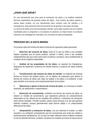 ¿PARA QUÉ SIRVE? 
Es una herramienta que sirve para la extracción de datos y su análisis mediante 
técnicas estadísticas de grandes bases de datos. Una minería de datos explora y 
extrae datos ocultos, es una herramienta para conocer más los clientes y la 
competencia, esta extracción del conocimiento se da gracias a las bases de datos. 
La minería de datos sirve para prospectar clientes, para saber quiénes son los mejores 
candidatos para un programa o un producto en especial, es mejor lanzar un producto 
haciendo una estrategia de mercadeo con una base de datos prospectada. 
PROCESO DE LA DATA MINING 
Un proceso típico de minería de datos consta de los siguientes pasos generales: 
1. Selección del conjunto de datos, tanto en lo que se refiere a las variables 
objetivo (aquellas que se quiere predecir, calcular o inferir), como a las variables 
independientes (las que sirven para hacer el cálculo o proceso), como posiblemente al 
muestreo de los registros disponibles. 
2. Análisis de las propiedades de los datos, en especial los histogramas, 
diagramas de dispersión, presencia de valores atípicos y ausencia de datos (valores 
nulos). 
3. Transformación del conjunto de datos de entrada, se realizará de diversas 
formas en función del análisis previo, con el objetivo de prepararlo para aplicar la 
técnica de minería de datos que mejor se adapte a los datos y al problema, a este 
paso también se le conoce como preprocesamiento de los datos. 
4. Seleccionar y aplicar la técnica de minería de datos, se construye el modelo 
predictivo, de clasificación o segmentación. 
5. Extracción de conocimiento, mediante una técnica de minería de datos, se 
obtiene un modelo de conocimiento, que representa patrones de comportamiento 
observados en los valores de las variables del problema o relaciones de asociación 
entre dichas variables. También pueden usarse varias técnicas a la vez para generar 
distintos modelos, aunque generalmente cada técnica obliga a un preprocesado 
diferente de los datos. 
6. Interpretación y evaluación de datos, una vez obtenido el modelo, se debe 
proceder a su validación comprobando que las conclusiones que arroja son válidas y 
suficientemente satisfactorias. En el caso de haber obtenido varios modelos mediante 
el uso de distintas técnicas, se deben comparar los modelos en busca de aquel que se 
 