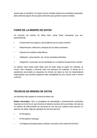 ajuste mejor al problema. Si ninguno de los modelos alcanza los resultados esperados, 
debe alterarse alguno de los pasos anteriores para generar nuevos modelos. 
FASES DE LA MINERÍA DE DATOS 
Un proyecto de minería de datos tiene varias fases necesarias que son, 
esencialmente: 
• Comprensión del negocio y del problema que se quiere resolver. 
• Determinación, obtención y limpieza de los datos necesarios. 
• Creación de modelos matemáticos. 
• Validación, comunicación, etc. de los resultados obtenidos. 
• Integración, si procede, de los resultados en un sistema transaccional o similar. 
La relación entre todas estas fases sólo es linear sobre el papel. En realidad, es 
mucho más compleja y esconde toda una jerarquía de subfases. A través de la 
experiencia acumulada en proyectos de minería de datos se han ido desarrollando 
metodologías que permiten gestionar esta complejidad de una manera más o menos 
uniforme. 
TÉCNICAS DE MINERÍA DE DATOS 
Las técnicas más usadas en minería de datos son: 
Redes neuronales.- Son un paradigma de aprendizaje y procesamiento automático 
inspirado en la forma en que funciona el sistema nervioso de los animales. Se trata de 
un sistema de interconexión de neuronas en una red que colabora para producir un 
estímulo de salida. Algunos ejemplos de red neuronal son: 
• El Perceptrón. 
• El Perceptrón multicapa. 
• Los Mapas Autoorganizados, también conocidos como redes de Kohonen. 
 