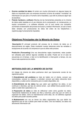  Enorme cantidad de datos: Al contar con mucha información en algunas bases de 
datos es importante para una empresa encontrar la forma de analizar “montañas” de 
información (lo que para un humano sería imposible) y que ello le produzca algún tipo 
de beneficio. 
 Potente hardware y software: Muchas de las herramientas presentes en la minería 
de datos están basadas en el uso intensivo de la computación, en consecuencia, un 
equipo conveniente y un software eficiente, con el cual cuente una compañía, 
aumentará el desempeño del proceso de buscar y analizar información, el cual a veces 
debe vérselas con producciones de datos del orden de los Gbytes/hora ( 
repetimos,algo humanamente imposible). 
Objetivos Principales der la Minería de Datos 
Descripción: El principal producto del proceso de la minería de datos es el 
descubrimiento de reglas. Estas mostrarán nuevas relaciones entre las variables o 
excepciones de acuerdo a la empresa en que se utilice este proceso. 
Predicción (Forecasting): Una vez descubiertas reglas importantes, estas pueden 
ser utilizadas para estimar algunas variables de salida. Puede ser en el caso de 
secuencias en el tiempo, o bien en la identificación e interrupción a tiempo, de una 
futura mala experiencia de crédito. 
METODOLOGÍA DE LA MINERÍA DE DATOS 
Un trabajo de minería de datos podríamos decir que típicamente consta de las 
siguientes partes: 
1. Entendimiento del problema: se trata de hablar con el cliente, conocer sus 
necesidades, conocer su negocio o actividad, conocer qué datos relevantes tiene 
disponibles y cuáles serían necesarios pero no están disponibles, etc. 
2. Entendimiento de los datos: hay que saber qué significan los datos, si son 
continuos o discretos, qué tipo de valores toman, qué utilidad futura pueden tener y 
saber si están bien capturados o no. 
3. Preparación de datos: se trata de reflexionar sobre cómo guardar los datos. 
Típicamente hablaremos de tablas con filas y columnas, pero hay que ver cómo se 
organizan las tablas, cómo se interrelacionan entre ellas, etc. En definitiva organizar 
los datos para poder sacarles partido. 
4. Modelamiento: una vez se tienen los datos organizados hay que definir los 
algoritmos que se van a utilizar para tratar los datos. Una vez tratados, los datos nos 
devolverán información útil. 
 