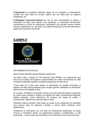 5. Evaluación: los resultados obtenidos deben de ser sometidos a comprobación, 
verificar que están libres de errores, ratificar que son útiles para los objetivos 
perseguidos, etc. 
6. Despliegue funcional-comercial: una vez se tiene automatizada la captura y 
tratamiento de datos para obtener unos resultados, se desarrollan herramientas, 
normalmente en forma de aplicaciones informáticas que permiten generar alertas, 
informes, estadísticas, etc. que tienen una utilidad directa para la toma de decisiones y 
sistema de información del cliente. 
EJEMPLO 
DATA MINING EN LA POLICIA 
EEUU emplea Data Mining para detectar sospechosos 
Via Nestic, llego a People For The American Way (PFAW), una organización que 
denuncia los planes del Gobierno estadounidense de utilizar herramientas de data 
mining para establecer perfiles de posibles sospechosos de terrorismo: 
“Como parte de su plan para realizar un seguimiento de posibles terroristas, el 
gobierno de Bush está preparando para recoger grandes cantidades de información 
sobre todos en los Estados Unidos. 
En concreto, el Gobierno ha previsto nuevas y enormes datos del gobierno programas 
de minería para recopilar y analizar los registros de viajes, transacciones bancarias, 
teléfono llamadas, correo electrónico, las compras con tarjeta de crédito, y 
prácticamente cualquier otra cosa que deja un rastro. 
Utilizando criterios secretas, estos datos se extrae de los programas de ordenador 
para producir listas de vigilancia y perfiles y marcar ciertos individuos como 
sospechosos”. 
"Analizando la información con una serie de herramientas estadísticas se puede 
conocer tu orientación sexual, tus aspiraciones políticas o profesionales, tu vida 
sentimental… incluso mejor que accediendo a los contenidos de las comunicaciones." 
 