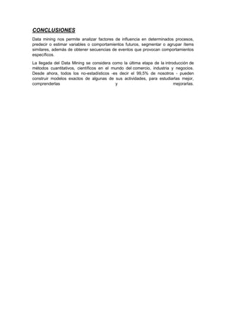 CONCLUSIONES 
Data mining nos permite analizar factores de influencia en determinados procesos, 
predecir o estimar variables o comportamientos futuros, segmentar o agrupar ítems 
similares, además de obtener secuencias de eventos que provocan comportamientos 
específicos. 
La llegada del Data Mining se considera como la última etapa de la introducción de 
métodos cuantitativos, científicos en el mundo del comercio, industria y negocios. 
Desde ahora, todos los no-estadísticos -es decir el 99,5% de nosotros - pueden 
construir modelos exactos de algunas de sus actividades, para estudiarlas mejor, 
comprenderlas y mejorarlas. 
