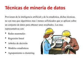 Técnicas de minería de datos
Provienen de la inteligencia artificial y de la estadística, dichas técnicas,
no son mas que algoritmos mas i menos sofisticados que se aplican sobre
un conjunto de datos para obtener unos resultados. Las mas
representativas son:
• Redes neuronales
• Regresión lineal
• Arboles de decisión
• Modelos estadísticos
• Agrupamiento o clustering.
 