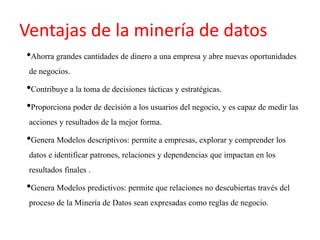 Ventajas de la minería de datos
•Ahorra grandes cantidades de dinero a una empresa y abre nuevas oportunidades
de negocios.
•Contribuye a la toma de decisiones tácticas y estratégicas.
•Proporciona poder de decisión a los usuarios del negocio, y es capaz de medir las
acciones y resultados de la mejor forma.
•Genera Modelos descriptivos: permite a empresas, explorar y comprender los
datos e identificar patrones, relaciones y dependencias que impactan en los
resultados finales .
•Genera Modelos predictivos: permite que relaciones no descubiertas través del
proceso de la Minería de Datos sean expresadas como reglas de negocio.
 