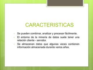 CARACTERISTICAS
• Se pueden combinar, analizar y procesar fácilmente.
• El entorno de la minería de datos suele tener una
relación cliente - servidor.
• Se almacenan datos que algunas veces contienen
información almacenada durante varios años.
 
