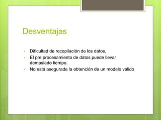 Desventajas
• Dificultad de recopilación de los datos.
• El pre procesamiento de datos puede llevar
demasiado tiempo.
• No está asegurada la obtención de un modelo válido
 