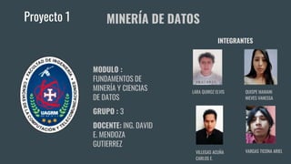 Proyecto 1
MODULO :
FUNDAMENTOS DE
MINERÍA Y CIENCIAS
DE DATOS
GRUPO : 3
DOCENTE: ING. DAVID
E. MENDOZA
GUTIERREZ
MINERÍA DE DATOS
VILLEGAS ACUÑA
CARLOS E.
LARA QUIROZ ELVIS
VARGAS TICONA ARIEL
QUISPE MAMANI
NIEVES VANESSA
INTEGRANTES
 