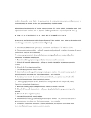 de datos almacenadas, con el objetivo de detectar patrones de comportamiento consistentes, o relaciones entre los
diferentes campos de una base de datos para aplicarlos a nuevos conjuntos de datos.
Puede visualizarse también como un proceso analítico, diseñado para explorar grandes cantidades de datos, con el
objetivo de encontrar relaciones entre las diferentes variables, para aplicarlas a nuevos conjuntos de datos [3].
II. PROCESO DE DESCUBRIMIENTO DE CONOCIMIENTO EN BASES DE DATOS
El proceso de descubrimiento de conocimiento en Bases de Datos involucra nueve pasos que a continuación se
describen y que se muestran esquemáticamente en la figura 1 [4]:
1. Entendimiento del dominio de aplicación, el conocimiento relevante a usar y las metas del usuario.
2. Seleccionar un conjunto de datos y enfocar la búsqueda en subconjuntos de variables y / ó muestras de datos en
donde realizar el proceso de descubrimiento.
3. Limpieza y preprocesamiento de datos, diseñando una estrategia adecuada para manejar ruido, valores
incompletos, secuencias de tiempo y otros.
4. Reducción de datos y proyecciones para reducir el número de variables a considerar.
5. Selección de la tarea de descubrimiento a realizar, por ejemplo, clasificación, agrupamiento, regresión,
etcétera.
6. Selección de el ó los algoritmos a utilizar.
7. Llevar a cabo el proceso de minería de datos.
8. Interpretar los resultados y posiblemente regresar a los pasos anteriores. Esto puede involucrar repetir el
proceso, quizás con otros datos, otros algoritmos otras metas y otras estrategias.
9. Incorporar el conocimiento descubierto al sistema (normalmente para mejorarlo) lo cual puede incluir
resolver conflictos potenciales con el conocimiento existente.
3. Limpieza y preprocesamiento de datos, diseñando una estrategia adecuada para manejar ruido, valores
incompletos, secuencias de tiempo y otros.
4. Reducción de datos y proyecciones para reducir el número de variables a considerar.
5. Selección de la tarea de descubrimiento a realizar, por ejemplo, clasificación, agrupamiento, regresión,
etcétera.
6. Selección de el ó los algoritmos a utilizar.
7. Llevar a cabo el proceso de minería de datos.
8. Interpretar los resultados y posiblemente regresar a los pasos anteriores. Esto puede involucrar repetir el
proceso, quizás con otros datos, otros algoritmos otras metas y otras estrategias.
9. Incorporar el conocimiento descubierto al sistema (normalmente para mejorarlo) lo cual puede incluir
resolver conflictos potenciales con el conocimiento existente.
 