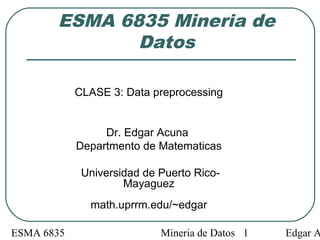 ESMA 6835 Mineria de Datos Edgar A1
ESMA 6835 Mineria de
Datos
CLASE 3: Data preprocessing
Dr. Edgar Acuna
Departmento de Matematicas
Universidad de Puerto Rico-
Mayaguez
math.uprrm.edu/~edgar
 