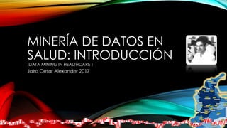 MINERÍA DE DATOS EN
SALUD: INTRODUCCIÓN
(DATA MINING IN HEALTHCARE )
Jairo Cesar Alexander 2017
 