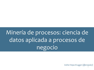 Minería de procesos: ciencia de
datos aplicada a procesos de
negocio
Esther Rojas Krugger (@erojask7)
1
 