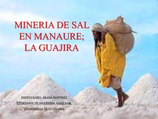 MINERIA DE SAL 
EN MANAURE; 
LA GUAJIRA 
EMERYS ISABEL ARANA MARTINEZ 
ESTUDIANTE DE INGENIERIA AMBIENTAL 
UNIVERSIDAD DE LA GUAJIRA 
 