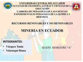 UNIVERSIDAD CENTRAL DEL ECUADOR
FACULTAD DE FILOSOFÍA, LETRAS Y CIENCIAS DE LA
EDUCACIÓN
CARRERA DE PEDAGOGIA DE LAS CIENCIAS
EXPERIMENTALES PEDAGOGÍA DE LA QUÍMICAY
BIOLOGÍA
RECURSOS RENOVABLES Y NO RENOVABLES
MINERIA EN ECUADOR
SEXTO SEMESTRE “A”
INTEGRANTES:
• Vásquez Tania
• Velastegui Diana
 