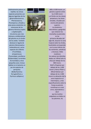 un páramo inferior,
situado entre los 3.300 y
4.000 msnm; un
páramo medio entre los
400 y 4.500 msnm; un
páramo superior entre
los 4.500 msnm
y el límite con las nieves
perpetuas y las áreas
nevadas, situadas por
encima del páramo
superior.
Los botánicos,
naturalistas y geógrafos
que visitaron las
montañas ecuatoriales
en las
primeras décadas del
siglo XX, situaron la zona
tropical sobre los Andes,
haciéndola corresponder
con la zona inferior de
las vertientes, selváticas
y lluviosas. Debe
resaltarse
los valores tan disímiles
dados así: Alfred Jahn la
sitúa por debajo de los
800 msnm;
Wolf y Chapman por
debajo de los 1.600
msnm y Henry Pittier y
Alfred Hettner por
debajo de los 1.000
msnm La ubicación del la
zona tropical en el
intertrópico, y más
específicamente sobre la
franja ecuatorial,
constituye un craso
error, equivalente a
decir
que las tundras
subpolares se hallan en
los páramos. Aú
encuentran salamandras
Bolitoglossa. En
comparación, los
páramos son
relativamente pobres en
reptiles; las únicas
especies presentes son
algunas lagartijas de los
génerosStenocercus,
Phenacosaurus,
Proctoporus y Anadia y
unas pocas serpientes no
venenosas de los
géneros Atractus,Liophis
y Saphenophis.
Una de las aves más
vistosas y emblemáticas
del páramo es el cóndor
de los andes. También
destacan el águila de
páramo (Geranoaetus
melanoleucus), varias
especies de colibríes
(Trochilidae),
atrapamoscas
(Tyrannidae), semilleros
(Emberizidae), furnáridos
(Furnariidae) y otras
pequeñas aves; incluso
habitan en el páramo un
par de especies de
periquitos
(Bolborhynchus
ferrugineifrons y
Pyrrhura calliptera.)
 