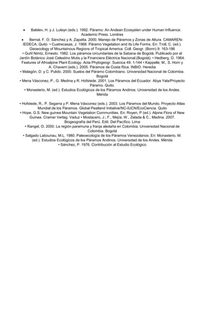  Balslev, H. y J. Luteyn (eds.). 1992. Páramo: An Andean Ecosysten under Human Influence.
Academic Press. Londres
 Bernal, F. O. Sánchez y A. Zapatta. 2000. Manejo de Páramos y Zonas de Altura. CAMAREN-
IEDECA. Quito • Cuatrecasas, J. 1968. Páramo Vegetation and its Life Forms. En: Troll, C. (ed.).
Geoecology of Mountainous Regions of Tropical America. Coll. Geogr. (Bonn) 9: 163-186
• Guhl Nimtz, Ernesto. 1982. Los páramos circundantes de la Sabana de Bogotá. Publicado por el
Jardín Botánico José Celestino Mutis y la Financiera Eléctrica Nacional.(Bogotá). • Hedberg, O. 1964.
Features of Afroalpine Plant Ecology. Acta Phytogeogr. Suecica 49: 1-144 • Kappelle, M., S. Horn y
A. Chaverri (eds.). 2005. Páramos de Costa Rica. INBIO. Heredia
• Malagón, D. y C. Pulido. 2000. Suelos del Páramo Colombiano. Universidad Nacional de Colombia.
Bogotá
• Mena Vásconez, P., G. Medina y R. Hofstede. 2001. Los Páramos del Ecuador. Abya Yala/Proyecto
Páramo. Quito.
• Monasterio, M. (ed.). Estudios Ecológicos de los Páramos Andinos. Universidad de los Andes.
Mérida
• Hofstede, R., P. Segarra y P. Mena Vásconez (eds.). 2003. Los Páramos del Mundo. Proyecto Atlas
Mundial de los Páramos. Global Peatland Initiative/NC-IUCN/EcoCiencia. Quito
• Hope, G.S. New guinea Mountain Vegetation Communities. En: Royen, P (ed.). Alpine Flora of New
Guinea. Cramer Verlag. Vaduz • Mostacero, J.; F., Mejía; W., Zelada & C., Medina. 2007.
Biogeografía del Perú. Edit. Del Pacífico. Lima
• Rangel, O. 2000. La región paramuna y franja aledaña en Colombia. Universidad Nacional de
Colombia. Bogotá
• Salgado Labouriau, M.L. 1980. Paleoecología de los Páramos Venezolanos. En: Monasterio, M.
(ed.). Estudios Ecológicos de los Páramos Andinos. Universidad de los Andes. Mérida
• Sánchez, P. 1976. Contribución al Estudio Ecológico
 
