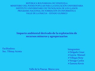 REPÚBLICA BOLIVARIANA DE VENEZUELA MINISTERIO DEL PODER POPULAR PARA LA EDUCACIÓN UNIVERSITARIA INSTITUTO UNIVERSITARIO DE TECNOLOGÍA DE LOS LLANOS PROGRAMA NACIONAL DE FORMACIÓN EN INFORMÁTICA VALLE DE LA PASCUA – ESTADO GUÁRICO Impacto ambiental derivado de la explotación de recursos mineros y agropecuarios Facilitadora: Soc. Tibisay Acosta Integrantes: ,[object Object]