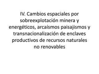 IV. Cambios espaciales por
sobreexplotación minera y
energéticos, arcaísmos paisajismos y
transnacionalización de enclaves
productivos de recursos naturales
no renovables
 