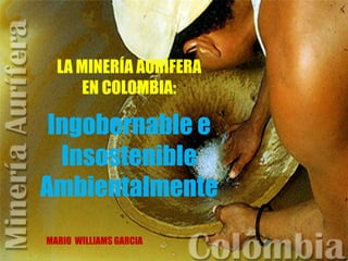 LA MINERÍA AURÍFERA
EN COLOMBIA:
Ingobernable e
Insostenible
Ambientalmente
MARIO WILLIAMS GARCIA
 