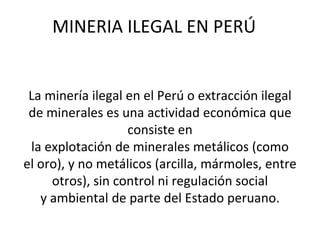 MINERIA ILEGAL EN PERÚ
La minería ilegal en el Perú o extracción ilegal
de minerales es una actividad económica que
consiste en
la explotación de minerales metálicos (como
el oro), y no metálicos (arcilla, mármoles, entre
otros), sin control ni regulación social
y ambiental de parte del Estado peruano.
 