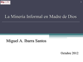 1




La Minería Informal en Madre de Dios




Miguel A. Ibarra Santos

                           Octubre 2012
 