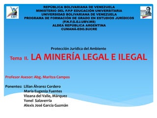 REPÚBLICA BOLIVARIANA DE VENEZUELA 
MINISTERIO DEL P.P.P EDUCACIÓN UNIVERSITARIA 
UNIVERSIDAD BOLIVARIANA DE VENEZUELA 
PROGRAMA DE FORMACIÓN DE GRADO EN ESTUDIOS JURÍDICOS 
(P.N.F.G.EJ.UBV.MS) 
ALDEA REPÚBLICA ARGENTINA 
CUMANÁ-EDO.SUCRE 
Protección Jurídica del Ambiente 
Tema II. LA MINERÍA LEGAL E ILEGAL 
Profesor Asesor: Abg. Maritza Campos 
Ponentes: Lilian Álvarez Cordero 
María Eugenia Fuentes 
Vioana del Valle, Márquez 
Yonel Salaverria 
Alexis José García Guzmán 
 