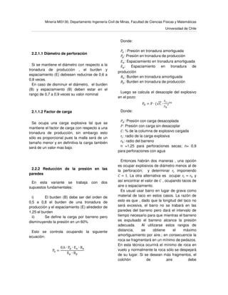 Minería MI3130, Departamento Ingeniería Civil de Minas, Facultad de Ciencias Físicas y Matemáticas
Universidad de Chile
2.2.1.1 Diámetro de perforación
Si se mantiene el diámetro con respecto a la
tronadura de producción , el burden y
espaciamiento (E) debiesen reducirse de 0,6 a
0,8 veces.
En caso de disminuir el diámetro, el burden
(B) y espaciamiento (B) deben estar en el
rango de 0,7 a 0,9 veces su valor nominal
2.1.1.2 Factor de carga
Se ocupa una carga explosiva tal que se
mantiene el factor de carga con respecto a una
tronadura de producción, sin embargo esto
sólo es proporcional pues la malla será de un
tamaño menor y en definitiva la carga también
será de un valor mas bajo.
2.2.2 Reducción de la presión en las
paredes
En esta variante se trabaja con dos
supuestos fundamentales:
i) El burden (B) debe ser del orden de
0,5 a 0,8 el burden de una tronadura de
producción y el espaciamiento (E) alrededor de
1,25 el burden
ii) Se define la carga por barreno pero
disminuyendo la presión en un 60%
Esto se controla ocupando la siguiente
ecuación:
Pୟ =
0,6 ∙ P୮ ∙ Eୟ ∙ Bୟ
E୮ ∙ B୮
Donde:
ܲ௔ : Presión en tronadura amortiguada
ܲ௣: Presión en tronadura de producción
‫ܧ‬௔: Espaciamiento en tronadura amortiguada
‫ܧ‬௣: Espaciamiento en tronadura de
producción
‫ܤ‬௔: Burden en tronadura amortiguada
‫ܤ‬௣: Burden en tronadura de producción
Luego se calcula el desacople del explosivo
en el pozo:
Pୢ = P ∙ (√C ∙
rୡ
r୦
)ଶ୬
Donde:
ܲௗ: Presión con carga desacoplada
ܲ: Presión con carga sin desacoplar
‫:ܥ‬ % de la columna de explosivo cargada
‫ݎ‬௖: radio de la carga explosiva
‫ݎ‬௛: radio del barreno
n =1,25 para perforaciones secas; n= 0,9
para perforaciones con agua
Entonces habrán dos maneras , una opción
es ocupar explosivos de diámetro menos al de
la perforación; y determinar ‫ݎ‬௖ imponiendo
‫ܥ‬ = 1. La otra alternativa es ocupar ‫ݎ‬௖ = ‫ݎ‬௛ y
así encontrar el valor de ‫ܥ‬ , ocupando tacos de
aire o espaciamiento.
Es usual usar barro en lugar de grava como
material de taco en estos casos. La razón de
esto es que , dado que la longitud del taco no
será excesiva, el barro no se trabará en las
paredes del barreno pero dará el intervalo de
tiempo necesario para que mientras el barreno
es expulsado el barreno alcance la presión
adecuada. Al utilizarse estos rangos de
distancia, se obtiene el máximo
amortiguamiento por aire.; en consecuencia la
roca se fragmentará en un mínimo de pedazos.
En esta técnica ocurrirá el mínimo de roca en
vuelo y normalmente la roca sólo se despejará
de su lugar. Si se desean más fragmentos, el
colchón de aire debe
 