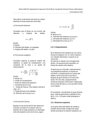 Minería MI3130, Departamento Ingeniería Civil de Minas, Facultad de Ciencias Físicas y Matemáticas
Universidad de Chile
Para definir la dimensión del bordo se utilizan
distintas formulas empíricas entre ellas:
a) Fórmula de Andersen
Considera que el bordo es una función del
diámetro y longitud del taladro:
‫ܤ‬ = ඥ∅ ∙ ‫ܮ‬
Donde:
B: Bordo
∅: Diámetro del taladro, en pulgadas
L: longitud del taladro, en pies.
b) Fórmula de Langefors
Considera además la potencia relativa del
explosivo, el grado de compactación, una
constante de la roca y su grado de
fracturamiento:
‫ܤ‬ = ൬
ܾ݀
33
൰ ∙	ඨ
ܲ	 ∙ 	ܵ
ܿ	 ∙ 	݂	 ∙	ቀ
‫ܧ‬
‫ܤ‬
ቁ
	
Donde:
‫:ܤ‬ Bordo (݉)
ܲ: Grado de compactación
ܵ: Potencia relativa del explosivo
ܿ: Constante para la roca
݂ : Grado de fractura. Para taladro vertical el
valor es 1
‫:ܧ‬ Espaciamiento entre taladros.
ܾ݀: Diámetro de la broca (݉݉)
c) Fórmula de C.Konya
Basada en las teorías del Dr.Ash determina
el bordo con base en la relación entre el
diámetro de la carga explosiva y la densidad,
tanto del explosivo como de la roca, según:
	
‫ܤ‬ = (3,15) ∙ ∅௘ 	∙ ඨ
ߩ௘
ߩ௥
య
Donde:
B: Bordo (‫)ݏ݁݅݌‬
∅௘: Diámetro del explosivo (‫)ݏ݈ܽ݀ܽ݃ݑ݌‬
ߩ௘: Densidad del explosivo (݃/ܿ݉ଷ
)
ߩ௥: Densidad de la roca (݃/ܿ݉ଷ
)
2.3.1.2 Espaciamiento
Es la distancia entre taladros de una misma
fila que se disparan con un mismo retardo o
con retardos diferentes y mayores en la
misma fila.
Se calcula en relación con la longitud del
bordo, a la secuencia de encendido y el
tiempo de retardo entre taladros.
Al igual que con el burden, espaciamientos
muy pequeños producen un exceso de
trituración y caracterización en la boca del
taladro, lomos al pie de la cara libre y
bloques de gran tamaño en el tramo del
bordo. Por otro lado, espaciamientos
excesivos producen fracturación inadecuada,
lomos al pie del banco y una cara libre frontal
muy irregular.
En la práctica, normalmente es igual al bordo
para malla de perforación cuadrada E=B y
de E=1,3 a 1,5 B para malla rectangular o
alterna.
2.3.1.3Columna explosiva
es la parte activa del taladro de voladura,
también denominada” longitud de carga”
donde se produce la reacción explosiva y la
 