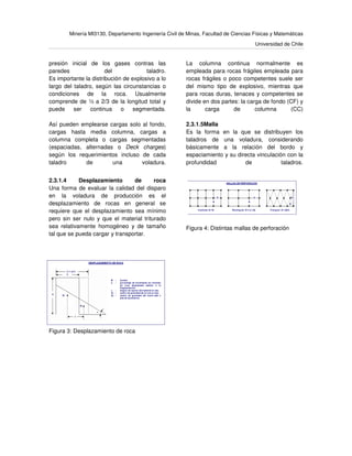 Minería MI3130, Departamento Ingeniería Civil de Minas, Facultad de Ciencias Físicas y Matemáticas
Universidad de Chile
presión inicial de los gases contras las
paredes del taladro.
Es importante la distribución de explosivo a lo
largo del taladro, según las circunstancias o
condiciones de la roca. Usualmente
comprende de ½ a 2/3 de la longitud total y
puede ser continua o segmentada.
Así pueden emplearse cargas solo al fondo,
cargas hasta media columna, cargas a
columna completa o cargas segmentadas
(espaciadas, alternadas o Deck charges)
según los requerimientos incluso de cada
taladro de una voladura.
La columna continua normalmente es
empleada para rocas frágiles empleada para
rocas frágiles o poco competentes suele ser
del mismo tipo de explosivo, mientras que
para rocas duras, tenaces y competentes se
divide en dos partes: la carga de fondo (CF) y
la carga de columna (CC)
2.3.1.5Malla
Es la forma en la que se distribuyen los
taladros de una voladura, considerando
básicamente a la relación del bordo y
espaciamiento y su directa vinculación con la
profundidad de taladros.
2.3.1.4 Desplazamiento de roca
Una forma de evaluar la calidad del disparo
en la voladura de producción es el
desplazamiento de rocas en general se
requiere que el desplazamiento sea mínimo
pero sin ser nulo y que el material triturado
sea relativamente homogéneo y de tamaño
tal que se pueda cargar y transportar.
Figura 4: Distintas mallas de perforación
Figura 3: Desplazamiento de roca
 