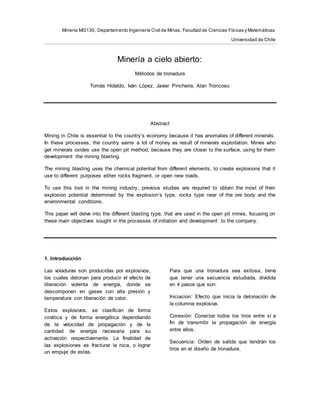 Minería MI3130, Departamento Ingeniería Civil de Minas, Facultad de Ciencias Físicas y Matemáticas
Universidad de Chile
Minería a cielo abierto:
Métodos de tronadura
Tomás Hidaldo, Iván López, Javier Pincheira, Alan Troncoso
Abstract
Mining in Chile is essential to the country’s economy because it has anomalies of different minerals.
In these processes, the country earns a lot of money as result of minerals exploitation. Mines who
get minerals oxides use the open pit method, because they are closer to the surface, using for them
development the mining blasting.
The mining blasting uses the chemical potential from different elements, to create explosions that it
use to different purposes either rocks fragment, or open new roads.
To use this tool in the mining industry, previous studies are required to obtain the most of their
explosion potential determined by the explosion’s type, rocks type near of the ore body and the
environmental conditions.
This paper will delve into the different blasting type, that are used in the open pit mines, focusing on
these main objectives sought in the processes of initiation and development to the company.
1. Introducción
Las voladuras son producidas por explosivos,
los cuales detonan para producir el efecto de
liberación violenta de energía, donde se
descomponen en gases con alta presión y
temperatura con liberación de calor.
Estos explosivos, se clasifican de forma
cinética y de forma energética dependiendo
de la velocidad de propagación y de la
cantidad de energía necesaria para su
activación respectivamente. La finalidad de
las explosiones es fracturar la roca, o lograr
un empuje de estas.
Para que una tronadura sea exitosa, tiene
que tener una secuencia estudiada, dividida
en 4 pasos que son:
Iniciacion: Efecto que inicia la detonación de
la columna explosiva.
Conexión: Conectar todos los tiros entre sí a
fin de transmitir la propagación de energía
entre ellos.
Secuencia: Orden de salida que tendrán los
tiros en el diseño de tronadura.
 