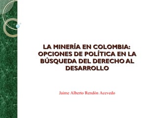 LA MINERÍA EN COLOMBIA:  OPCIONES DE POLÍTICA EN LA BÚSQUEDA DEL DERECHO AL DESARROLLO Jaime Alberto Rendón Acevedo 