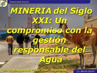 Comunicando minería




    MINERIA	
  del Siglo
        XXI: Un
   compromiso con la
        gestión
    responsable del
         Agua
Cerro	
  Vanguardia	
  –	
  Sta.	
  Cruz	
  -­‐	
  Argen4na	
     Lic. Martín Carotti
 