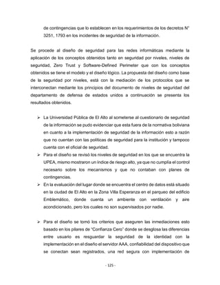- 125 -
de contingencias que lo establecen en los requerimientos de los decretos N°
3251, 1793 en los incidentes de seguridad de la información.
Se procede al diseño de seguridad para las redes informáticas mediante la
aplicación de los conceptos obtenidos tanto en seguridad por niveles, niveles de
seguridad, Zero Trust y Software-Defined Perimeter que con los conceptos
obtenidos se tiene el modelo y el diseño lógico. La propuesta del diseño como base
de la seguridad por niveles, está con la mediación de los protocolos que se
interconectan mediante los principios del documento de niveles de seguridad del
departamento de defensa de estados unidos a continuación se presenta los
resultados obtenidos.
 La Universidad Pública de El Alto al someterse al cuestionario de seguridad
de la información se pudo evidenciar que esta fuera de la normativa boliviana
en cuanto a la implementación de seguridad de la información esto a razón
que no cuentan con las políticas de seguridad para la institución y tampoco
cuenta con el oficial de seguridad.
 Para el diseño se revisó los niveles de seguridad en los que se encuentra la
UPEA, mismo mostraron un índice de riesgo alto, ya que no cumplía el control
necesario sobre los mecanismos y que no contaban con planes de
contingencias.
 En la evaluación del lugar donde se encuentra el centro de datos está situado
en la ciudad de El Alto en la Zona Villa Esperanza en el parqueo del edificio
Emblemático, donde cuenta un ambiente con ventilación y aire
acondicionado, pero los cuales no son supervisados por nadie.
 Para el diseño se tomó los criterios que aseguren las inmediaciones esto
basado en los pilares de “Confianza Cero” donde se desglosa las diferencias
entre usuario es resguardar la seguridad de la identidad con la
implementación en el diseño el servidor AAA, confiabilidad del dispositivo que
se conectan sean registrados, una red segura con implementación de
 