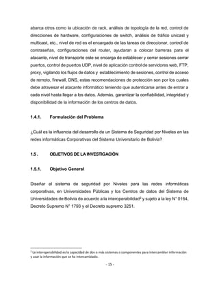 - 15 -
abarca otros como la ubicación de rack, análisis de topología de la red, control de
direcciones de hardware, configuraciones de switch, análisis de tráfico unicast y
multicast, etc., nivel de red es el encargado de las tareas de direccionar, control de
contraseñas, configuraciones del router, ayudaran a colocar barreras para el
atacante, nivel de transporte este se encarga de establecer y cerrar sesiones cerrar
puertos, control de puertos UDP, nivel de aplicación control de servidores web, FTP,
proxy, vigilando los flujos de datos y establecimiento de sesiones, control de acceso
de remoto, firewall, DNS, estas recomendaciones de protección son por los cuales
debe atravesar el atacante informático teniendo que autenticarse antes de entrar a
cada nivel hasta llegar a los datos. Además, garantizar la confiabilidad, integridad y
disponibilidad de la información de los centros de datos.
1.4.1. Formulación del Problema
¿Cuál es la influencia del desarrollo de un Sistema de Seguridad por Niveles en las
redes informáticas Corporativas del Sistema Universitario de Bolivia?
1.5 . OBJETIVOS DE LA INVESTIGACIÓN
1.5.1. Objetivo General
Diseñar el sistema de seguridad por Niveles para las redes informáticas
corporativas, en Universidades Públicas y los Centros de datos del Sistema de
Universidades de Bolivia de acuerdo a la interoperabilidad2
y sujeto a la ley N° 0164,
Decreto Supremo N° 1793 y el Decreto supremo 3251.
2
La interoperabilidad es la capacidad de dos o más sistemas o componentes para intercambiar información
y usar la información que se ha intercambiado.
 