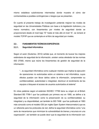 - 27 -
mismo establece subdivisiones intermedias donde muestra el cómo dar
contramedidas a posibles contingencias o riesgos que se presentan.
En cuanto al presente trabajo de investigación pretende mejorar los niveles de
seguridad en las Universidades Públicas con base a la legislación boliviana y su
marco normativo, con lineamientos por niveles de seguridad donde se
proporcionará desde el nivel bajo “D” hasta el más alto el nivel “A”, se tomará el
modelo TCP/IP que se contempla en el libro de seguridad por niveles.
2.2 . FUNDAMENTOS TEÓRICOS ESPECÍFICOS
2.2.1. Seguridad Informática
Según el autor (Gutierrez, 2012) señala que, al momento de buscar los mejores
estándares de seguridad de la información, existen varias alrededor de las normas
ISO 27000, mismo que reúne los lineamientos de gestión de seguridad de la
información:
“…la seguridad informática como cualquier medida que implica la ejecución
de operaciones no autorizadas sobre un sistema o red informática, cuyos
efectos puedan con llevar daños sobre la información, comprometer su
confidencialidad, autenticidad o integridad, disminuir el rendimiento de los
equipos o bloquear el acceso de usuarios autorizados al sistema”
En otras palabras según el estándar ISO/IEC 17799 tiene su origen en el British
Standard BS 7799-1 que fue publicado por primera vez en 1995, se define a la
seguridad de la información como la preservación de su confidencialidad, su
integridad y su disponibilidad, así también la ISO 7498 que fue publicado el 1983
más conocido como el modelo OSI (en inglés Open System Interconnetion) que es
un referente para los protocolos de red, define la seguridad informática como “una
serie de mecanismos que minimizan la vulnerabilidad de bienes y recursos en una
organización”, así también se puede decir que la seguridad de la información son
 