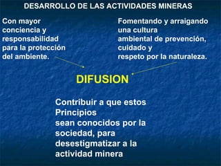 DIFUSION
Contribuir a que estos
Principios
sean conocidos por la
sociedad, para
desestigmatizar a la
actividad minera
Con mayor
conciencia y
responsabilidad
para la protección
del ambiente.
Fomentando y arraigando
una cultura
ambiental de prevención,
cuidado y
respeto por la naturaleza.
DESARROLLO DE LAS ACTIVIDADES MINERAS
 