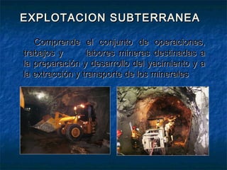 EXPLOTACION SUBTERRANEAEXPLOTACION SUBTERRANEA
Comprende el conjunto de operaciones,Comprende el conjunto de operaciones,
trabajos ytrabajos y labores mineras destinadas alabores mineras destinadas a
la preparación y desarrollo del yacimiento y ala preparación y desarrollo del yacimiento y a
la extracción y transporte de los mineralesla extracción y transporte de los minerales
 