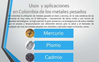 En Colombia la utilización de metales pesados en bien y servicio, en la vida cotidiana de las
personas es muy visto, en la fabricación , manutención de obras civiles y uso común de
aparatos tecnológicos se logra percibir la gran presencia y el protagonismo de estos metales
que en exceso y bioacumulación son altamente tóxicos para la salud y el bienestar de
cualquier ser vivo; los metales pesados son utilizados y aplicados según su función, como:
Mercurio
Plomo
Cadmio
 